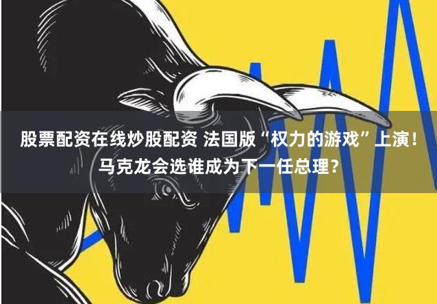 股票配资在线炒股配资 法国版“权力的游戏”上演！马克龙会选谁成为下一任总理？