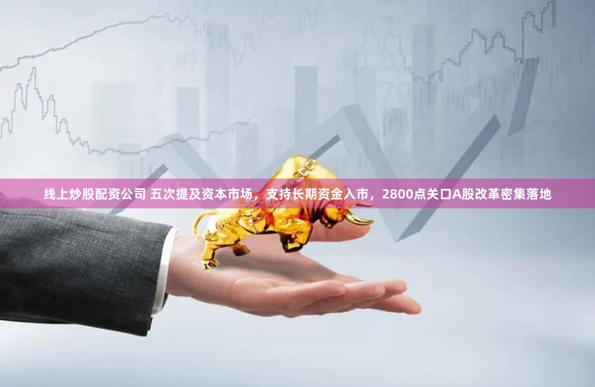 线上炒股配资公司 五次提及资本市场，支持长期资金入市，2800点关口A股改革密集落地