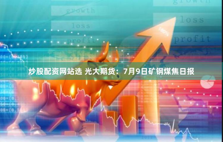 炒股配资网站选 光大期货：7月9日矿钢煤焦日报