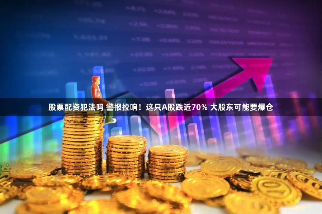 股票配资犯法吗 警报拉响！这只A股跌近70% 大股东可能要爆仓
