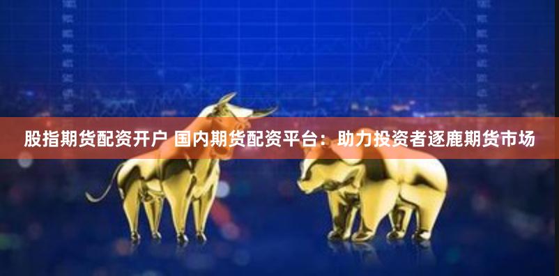 股指期货配资开户 国内期货配资平台：助力投资者逐鹿期货市场